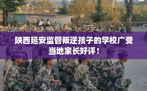 陕西延安监管叛逆孩子的学校广受当地家长好评！