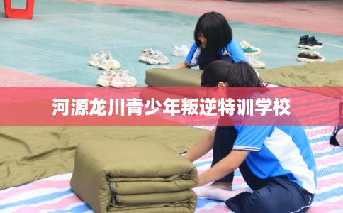 河源龙川青少年叛逆特训学校