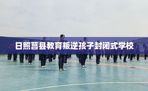 日照莒县教育叛逆孩子封闭式学校