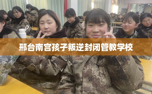 邢台南宫孩子叛逆封闭管教学校