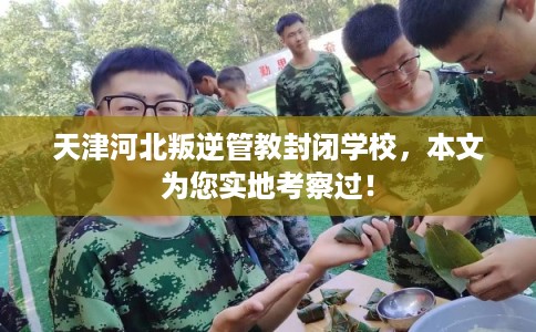 天津河北叛逆管教封闭学校，本文为您实地考察过！