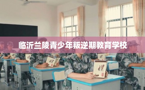 临沂兰陵青少年叛逆期教育学校