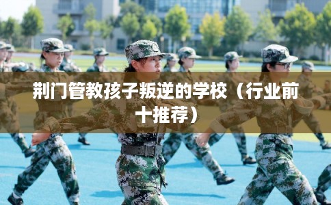 荆门管教孩子叛逆的学校(行业前十推荐) 荆门管教孩子叛逆的学校(行业前十推荐)