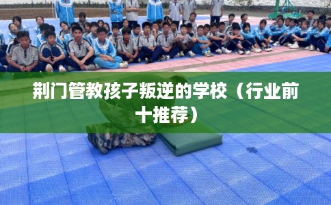 荆门管教孩子叛逆的学校（行业前十推荐）