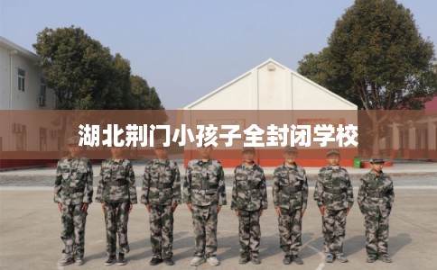 湖北荆门小孩子全封闭学校 湖北荆门小孩子全封闭学校