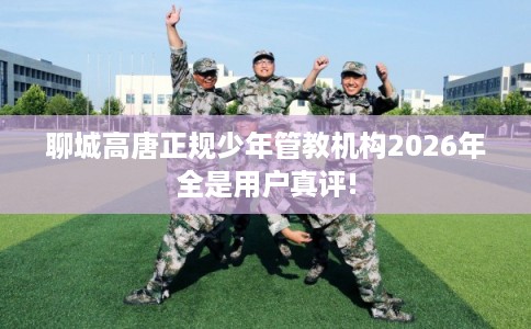 聊城高唐正规少年管教机构2026年全是用户真评!