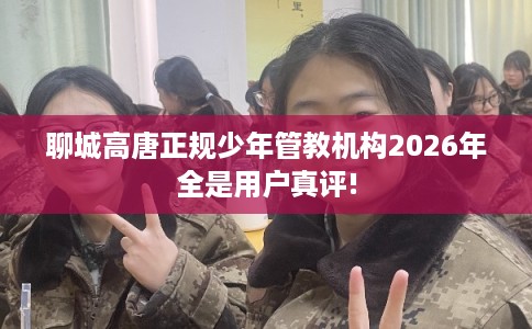 聊城高唐正规少年管教机构2026年全是用户真评!