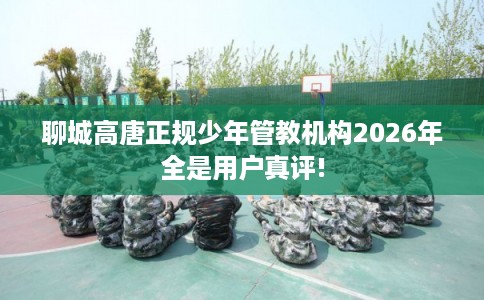 聊城高唐正规少年管教机构2026年全是用户真评!