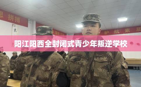 阳江阳西全封闭式青少年叛逆学校
