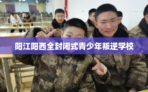 阳江阳西全封闭式青少年叛逆学校