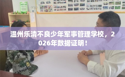 温州乐清不良少年军事管理学校，2026年数据证明！