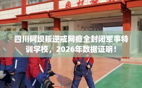 四川阿坝叛逆戒网瘾全封闭军事特训学校,2026年数据证明! 四川阿坝叛逆戒网瘾全封闭军事特训学校,2026年数据证明!