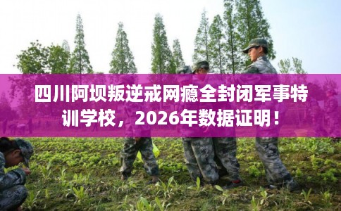 四川阿坝叛逆戒网瘾全封闭军事特训学校，2026年数据证明！