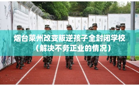 烟台莱州改变叛逆孩子全封闭学校（解决不务正业的情况）
