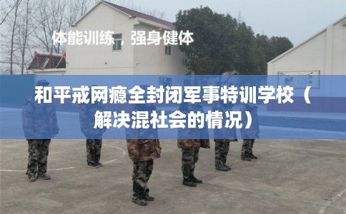 和平戒网瘾全封闭军事特训学校(解决混社会的情况) 和平戒网瘾全封闭军事特训学校(解决混社会的情况)