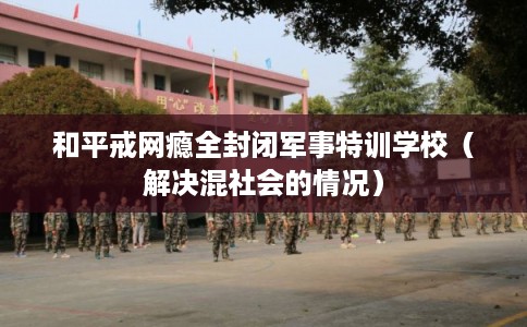 和平戒网瘾全封闭军事特训学校（解决混社会的情况）