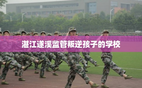 湛江遂溪监管叛逆孩子的学校 湛江遂溪监管叛逆孩子的学校