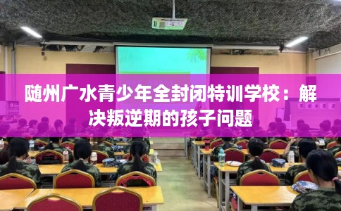 随州广水青少年全封闭特训学校：解决叛逆期的孩子问题