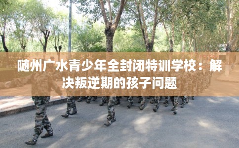 随州广水青少年全封闭特训学校：解决叛逆期的孩子问题