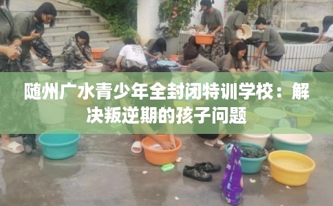 随州广水青少年全封闭特训学校：解决叛逆期的孩子问题