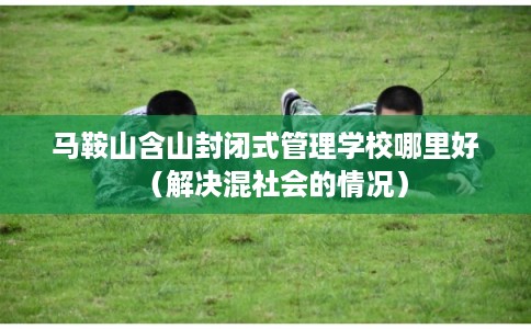 马鞍山含山封闭式管理学校哪里好（解决混社会的情况）