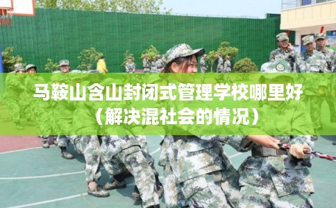 马鞍山含山封闭式管理学校哪里好（解决混社会的情况）