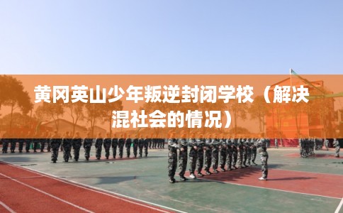 黄冈英山少年叛逆封闭学校（解决混社会的情况）