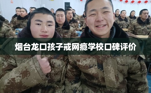 烟台龙口孩子戒网瘾学校口碑评价 烟台龙口孩子戒网瘾学校口碑评价