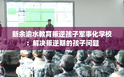 新余渝水教育叛逆孩子军事化学校：解决叛逆期的孩子问题
