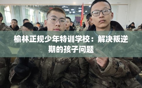 榆林正规少年特训学校:解决叛逆期的孩子问题 榆林正规少年特训学校:解决叛逆期的孩子问题