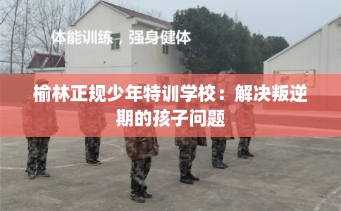 榆林正规少年特训学校：解决叛逆期的孩子问题