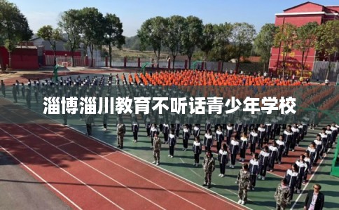 淄博淄川教育不听话青少年学校