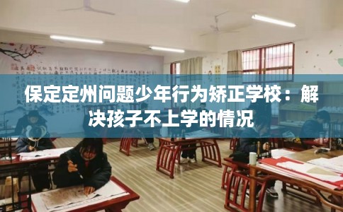 保定定州问题少年行为矫正学校：解决孩子不上学的情况