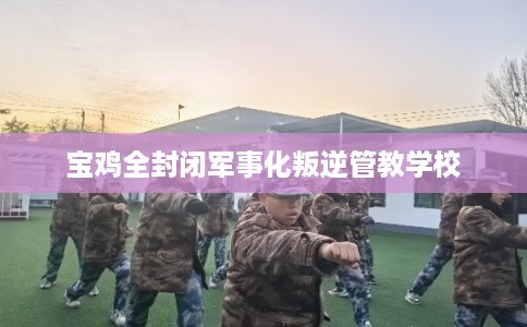 宝鸡全封闭军事化叛逆管教学校