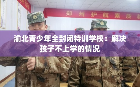 渝北青少年全封闭特训学校：解决孩子不上学的情况
