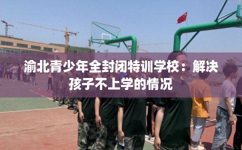 渝北青少年全封闭特训学校：解决孩子不上学的情况
