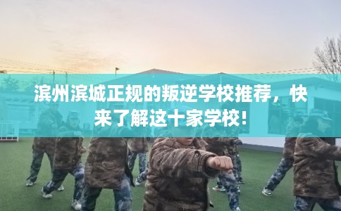 滨州滨城正规的叛逆学校推荐，快来了解这十家学校!