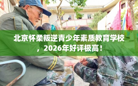 北京怀柔叛逆青少年素质教育学校，2026年好评极高！