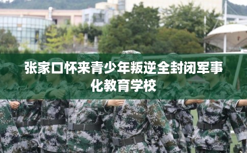 张家口怀来青少年叛逆全封闭军事化教育学校