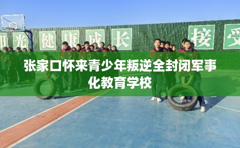 张家口怀来青少年叛逆全封闭军事化教育学校