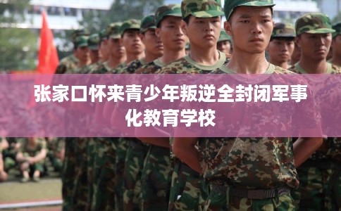 张家口怀来青少年叛逆全封闭军事化教育学校