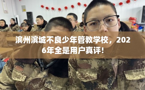 滨州滨城不良少年管教学校，2026年全是用户真评!