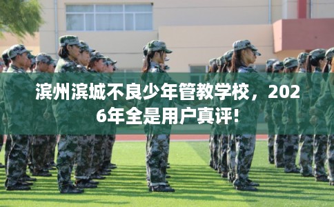 滨州滨城不良少年管教学校，2026年全是用户真评!