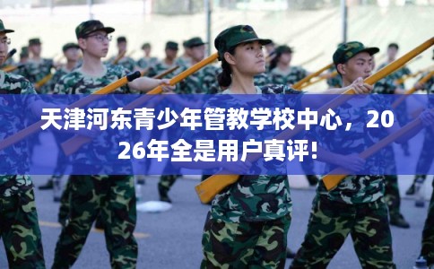 天津河东青少年管教学校中心，2026年全是用户真评!