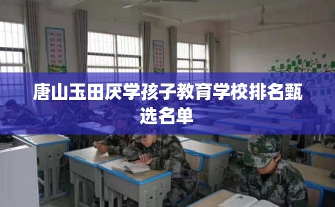唐山玉田厌学孩子教育学校排名甄选名单 唐山玉田厌学孩子教育学校排名甄选名单