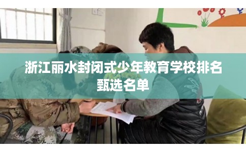 浙江丽水封闭式少年教育学校排名甄选名单 浙江丽水封闭式少年教育学校排名甄选名单