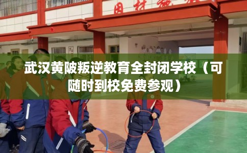 武汉黄陂叛逆教育全封闭学校（可随时到校免费参观）