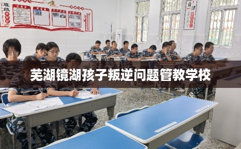 芜湖镜湖孩子叛逆问题管教学校 芜湖镜湖孩子叛逆问题管教学校