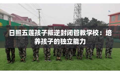 日照五莲孩子叛逆封闭管教学校:培养孩子的独立能力 日照五莲孩子叛逆封闭管教学校:培养孩子的独立能力