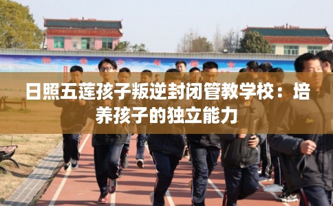 日照五莲孩子叛逆封闭管教学校：培养孩子的独立能力